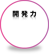 ［開発力］社会や人々のニーズにスピーディに応えるアクティブな製品開発力でさらなる高付加価値を創造します。